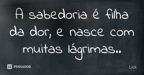 A sabedoria é filha da dor, e nasce com muitas lágrimas..... Frase de Lick.