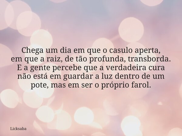 Chega um dia em que o casulo aperta, em que a raiz, de tão profunda, transborda. E a gente percebe que a verdadeira cura não está em guardar a luz dentro de um ... Frase de Licksaba.