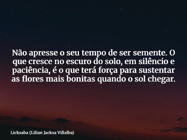 Não apresse o seu tempo de ser semente. O que cresce no escuro do solo, em silêncio e paciência, é o que terá força para sustentar as flores mais bonitas quando... Frase de Licksaba (Lilian Jacksa Villalba).