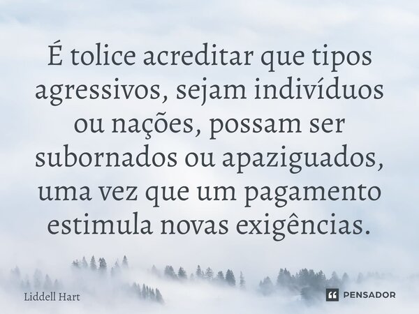 É tolice acreditar que tipos agressivos, sejam indivíduos ou nações, possam ser subornados ou apaziguados, uma vez que um pagamento estimula novas exigências.⁠... Frase de Liddell Hart.