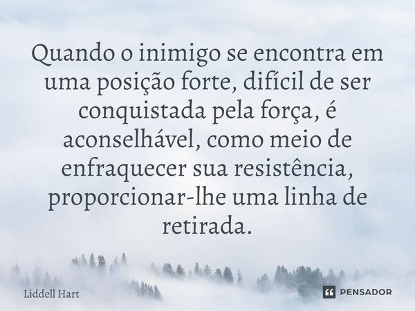 Quando o inimigo se encontra em uma posição forte, difícil de ser conquistada pela força, é aconselhável, como meio de enfraquecer sua resistência, proporcionar... Frase de Liddell Hart.