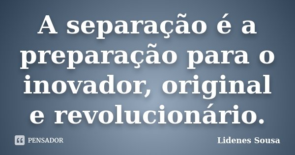 A separação é a preparação para o inovador, original e revolucionário.... Frase de Lidenes Sousa.