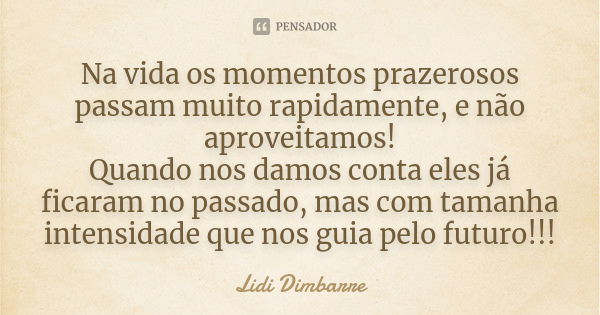 Na vida os momentos prazerosos passam muito rapidamente, e não aproveitamos! Quando nos damos conta eles já ficaram no passado, mas com tamanha intensidade que ... Frase de Lidi Dimbarre.