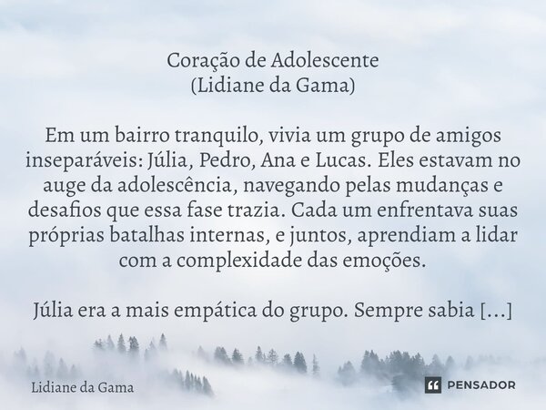 Coração de Adolescente (Lidiane da Gama) Em um bairro tranquilo, vivia um grupo de amigos inseparáveis: Júlia, Pedro, Ana e Lucas. Eles estavam no auge da adole... Frase de Lidiane da Gama.