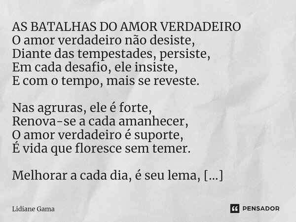 ⁠AS BATALHAS DO AMOR VERDADEIRO O amor verdadeiro não desiste, Diante das tempestades, persiste, Em cada desafio, ele insiste, E com o tempo, mais se reveste. N... Frase de Lidiane Gama.