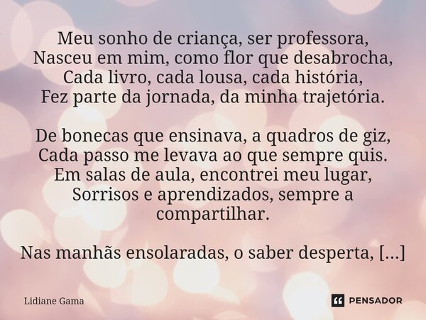 ⁠Meu sonho de criança, ser professora, Nasceu em mim, como flor que desabrocha, Cada livro, cada lousa, cada história, Fez parte da jornada, da minha trajetória... Frase de Lidiane Gama.