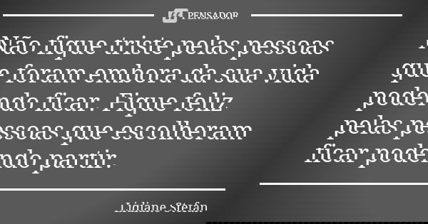 Não fique triste pelas pessoas que foram embora da sua vida podendo ficar. Fique feliz pelas pessoas que escolheram ficar podendo partir.... Frase de Lidiane Stefan.