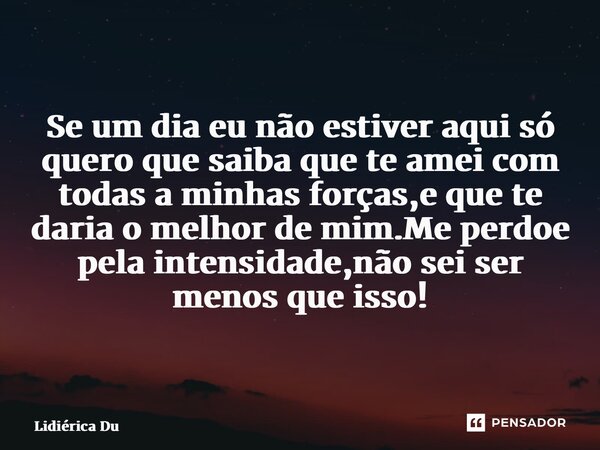 ⁠Se um dia eu não estiver aqui só quero que saiba que te amei com todas a minhas forças,e que te daria o melhor de mim.Me perdoe pela intensidade,não sei ser me... Frase de Lidiérica Duarte.