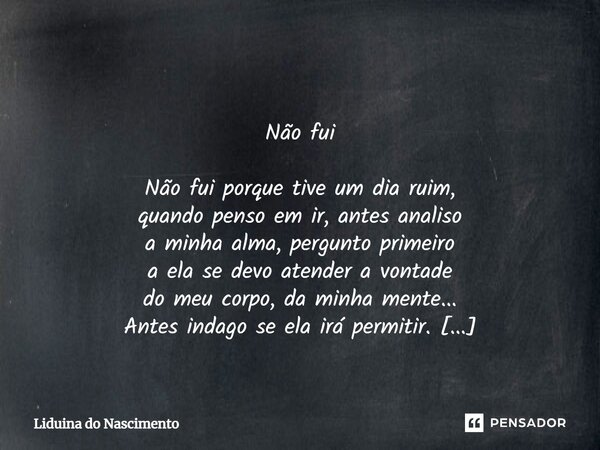 Não fui Não fui porque tive um dia ruim, quando penso em ir, antes analiso a minha alma, pergunto primeiro a ela se devo atender a vontade do meu corpo, da mi... Frase de Liduina do Nascimento.