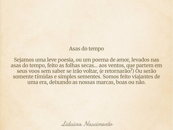 Asas do tempo Sejamos uma leve poesia, ou um poema de amor, levados nas asas do tempo, feito as folhas secas… aos ventos, que partem em seus voos sem saber se i... Frase de Liduina Nascimento.