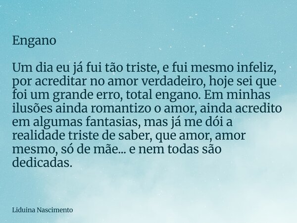 Engano Um dia eu já fui tão triste, e fui mesmo infeliz, por acreditar no amor verdadeiro, hoje sei que foi um grande erro, total engano. Em minhas ilusões aind... Frase de Liduina Nascimento.