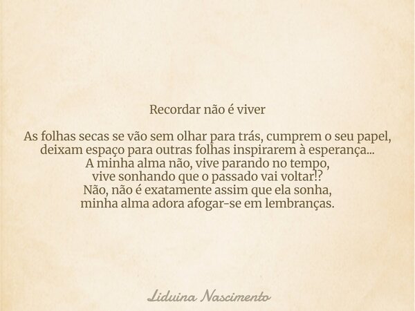 Recordar não é viver As folhas secas se vão sem olhar para trás, cumprem o seu papel, deixam espaço para outras folhas inspirarem à esperança... A minha alma nã... Frase de Liduina Nascimento.