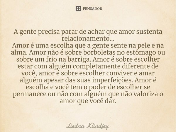 A gente precisa parar de achar que amor sustenta relacionamento...
Amor é uma escolha que a gente sente na pele e na alma. Amor não é sobre borboletas no estôm... Frase de Liedna Klindjey.