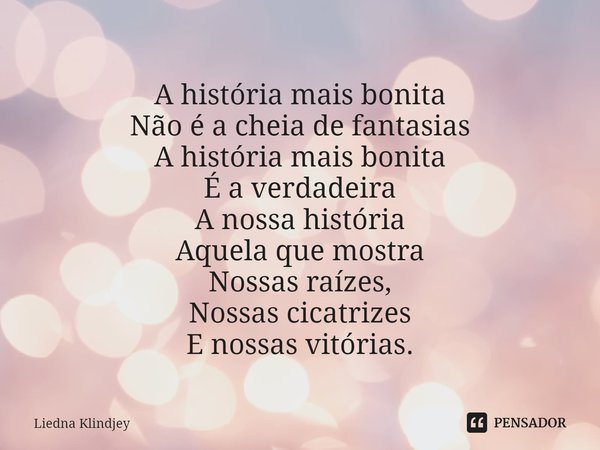 ⁠A história mais bonita
Não é a cheia de fantasias
A história mais bonita
É a verdadeira
A nossa história
Aquela que mostra
Nossas raízes,
Nossas cicatrizes
E n... Frase de Liedna Klindjey.