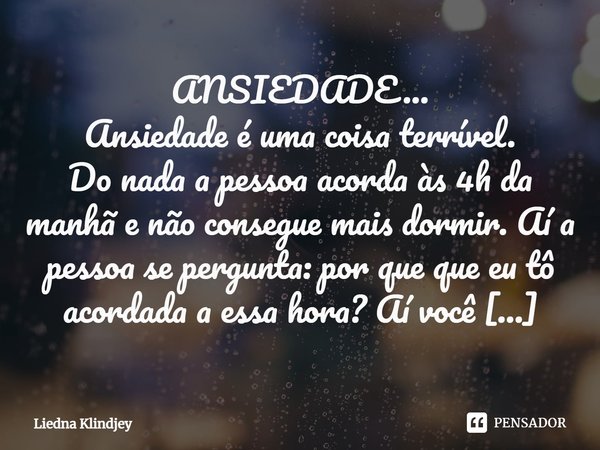 ANSIEDADE...
Ansiedade é uma coisa terrível.
Do nada a pessoa acorda às 4h da manhã e não consegue mais dormir. Aí a pessoa se pergunta: por que que eu tô acord... Frase de Liedna Klindjey.