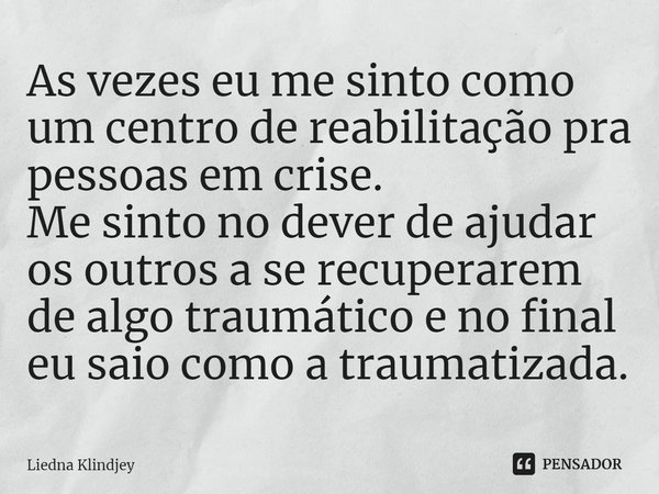 ⁠As vezes eu me sinto como um centro de reabilitação pra pessoas em crise.
Me sinto no dever de ajudar os outros a se recuperarem de algo traumático e no final ... Frase de Liedna Klindjey.