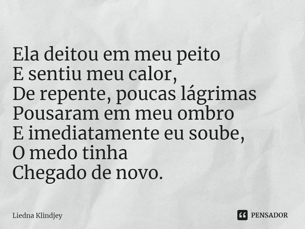 ⁠Ela deitou em meu peito
E sentiu meu calor,
De repente, poucas lágrimas
Pousaram em meu ombro
E imediatamente eu soube,
O medo tinha
Chegado de novo.... Frase de Liedna Klindjey.