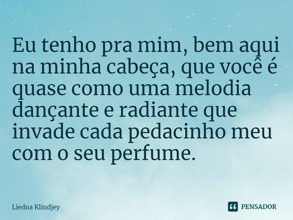 ⁠Eu tenho pra mim, bem aqui na minha cabeça, que você é quase como uma melodia dançante e radiante que invade cada pedacinho meu com o seu perfume.... Frase de Liedna Klindjey.