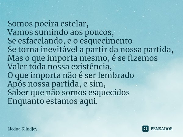 ⁠Somos poeira estelar,
Vamos sumindo aos poucos,
Se esfacelando, e o esquecimento
Se torna inevitável a partir da nossa partida,
Mas o que importa mesmo, é se f... Frase de Liedna Klindjey.