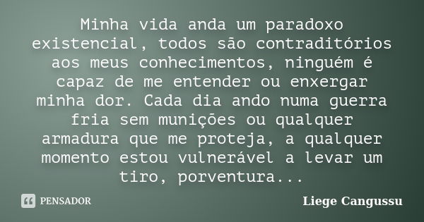 Minha vida anda um paradoxo existencial, todos são contraditórios aos meus conhecimentos, ninguém é capaz de me entender ou enxergar minha dor. Cada dia ando nu... Frase de Liege Cangussu.