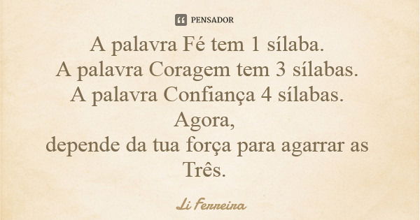 A palavra Fé tem 1 sílaba. A palavra Coragem tem 3 sílabas. A palavra Confiança 4 sílabas. Agora, depende da tua força para agarrar as Três.... Frase de Li Ferreira.