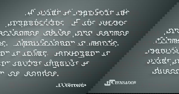 A vida é repleta de propósitos. E ás vezes precisamos deles pra sermos firmes, impulsionar a mente, reavivar a alma, enxergar a vida por outro ângulo e buscar o... Frase de Li Ferreira.