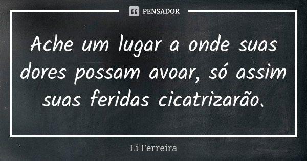 Ache um lugar a onde suas dores possam avoar, só assim suas feridas cicatrizarão.... Frase de Li Ferreira.