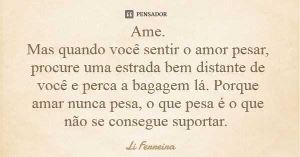 Ame. Mas quando você sentir o amor pesar, procure uma estrada bem distante de você e perca a bagagem lá. Porque amar nunca pesa, o que pesa é o que não se conse... Frase de Li Ferreira.