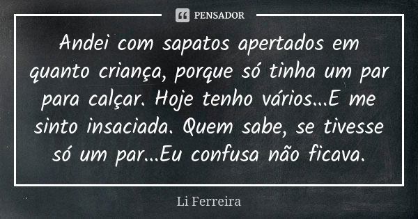 Andei com sapatos apertados em quanto criança, porque só tinha um par para calçar. Hoje tenho vários...E me sinto insaciada. Quem sabe, se tivesse só um par...E... Frase de Li Ferreira.