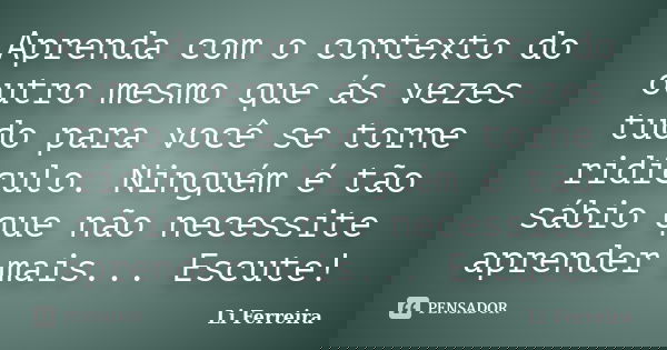 Aprenda com o contexto do outro mesmo que ás vezes tudo para você se torne ridículo. Ninguém é tão sábio que não necessite aprender mais... Escute!... Frase de Li Ferreira.
