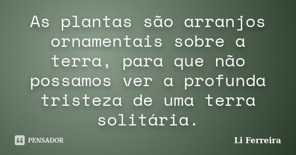 As plantas são arranjos ornamentais sobre a terra, para que não possamos ver a profunda tristeza de uma terra solitária.... Frase de Li Ferreira.