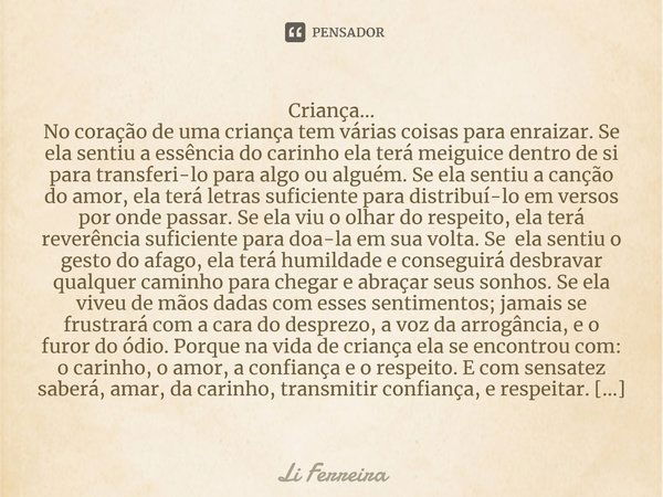 Criança... No coração de uma criança tem várias coisas para enraizar. Se ela sentiu a essência do carinho ela terá meiguice dentro de si para transferi-lo para ... Frase de Li Ferreira.