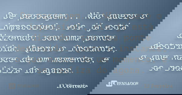 De passagem... Não quero o impossível, ele já está dizendo: sou uma ponte destruída. Quero o instante, o que nasce de um momento, e se realiza do agora.... Frase de Li Ferreira.
