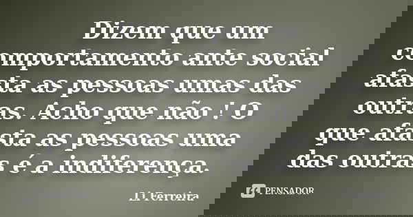 Dizem que um comportamento ante social afasta as pessoas umas das outras. Acho que não ! O que afasta as pessoas uma das outras é a indiferença.... Frase de Li Ferreira.
