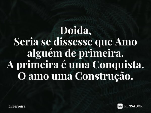 ⁠Doida, Seria se dissesse que Amo alguém de primeira. A primeira é uma Conquista. O amo uma Construção.... Frase de Li Ferreira.