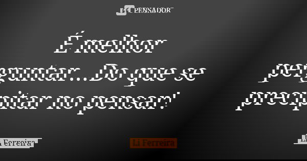 É melhor perguntar...Do que se precipitar no pensar!... Frase de Li Ferreira.