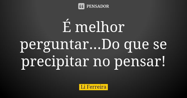 É melhor perguntar...Do que se precipitar no pensar!... Frase de Li Ferreira.