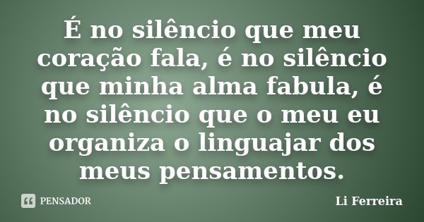 É no silêncio que meu coração fala, é no silêncio que minha alma fabula, é no silêncio que o meu eu organiza o linguajar dos meus pensamentos.... Frase de Li Ferreira.