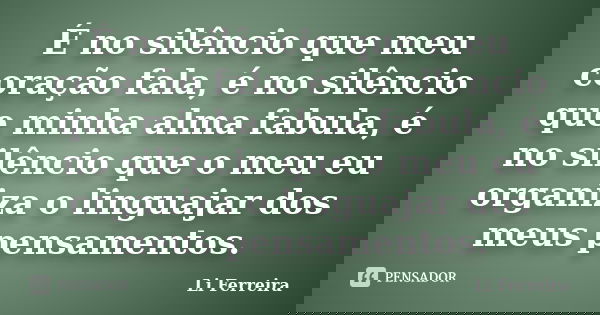 É no silêncio que meu coração fala, é no silêncio que minha alma fabula, é no silêncio que o meu eu organiza o linguajar dos meus pensamentos.... Frase de Li Ferreira.