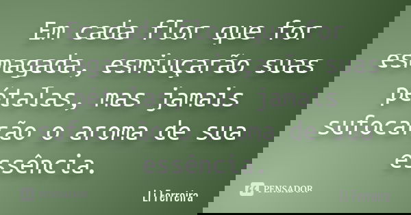 Em cada flor que for esmagada, esmiuçarão suas pétalas, mas jamais sufocarão o aroma de sua essência.... Frase de Li Ferreira.