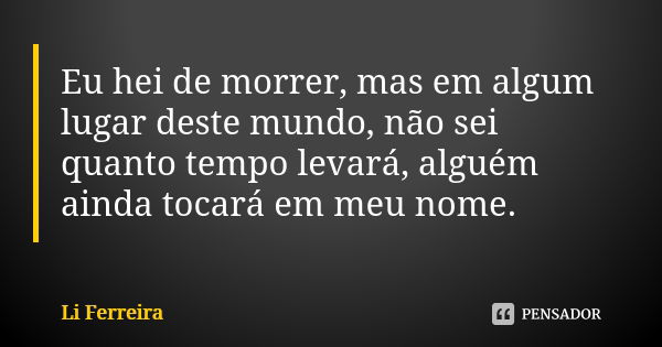 Eu hei de morrer, mas em algum lugar deste mundo, não sei quanto tempo levará, alguém ainda tocará em meu nome.... Frase de Li Ferreira.