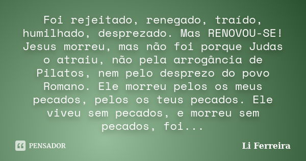 Foi rejeitado, renegado, traído, humilhado, desprezado. Mas RENOVOU-SE! Jesus morreu, mas não foi porque Judas o atraiu, não pela arrogância de Pilatos, nem pel... Frase de Li Ferreira.