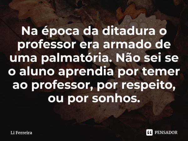 ⁠Na época da ditadura o professor era armado de uma palmatória. Não sei se o aluno aprendia por temer ao professor, por respeito, ou por sonhos.... Frase de Li Ferreira.