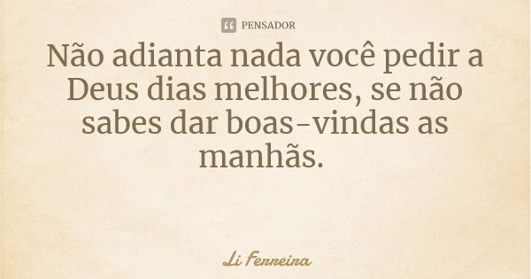 Não adianta nada você pedir a Deus dias melhores, se não sabes dar boas-vindas as manhãs.... Frase de Li Ferreira.