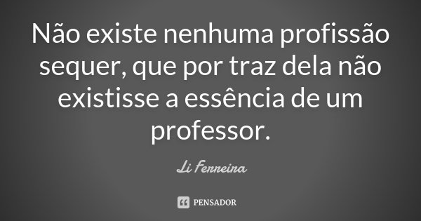 Não existe nenhuma profissão sequer, que por traz dela não existisse a essência de um professor.... Frase de Li Ferreira.