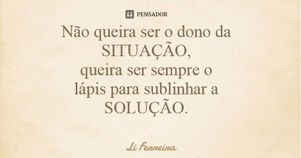 Não queira ser o dono da SITUAÇÃO, queira ser sempre o lápis para sublinhar a SOLUÇÃO.... Frase de Li Ferreira.