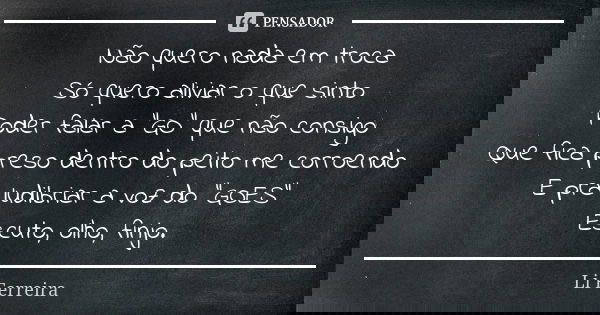 Não quero nada em troca Só quero aliviar o que sinto Poder falar a "GO" que não consigo Que fica preso dentro do peito me corroendo E pra ludibriar a ... Frase de Li Ferreira.
