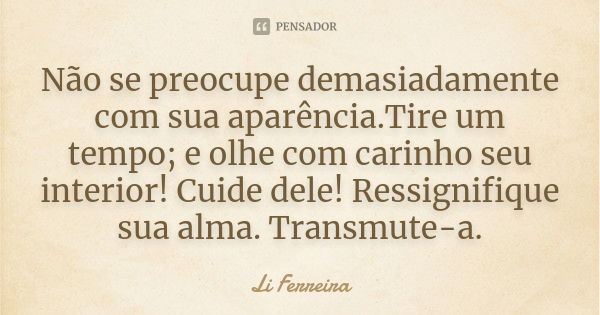 Não se preocupe demasiadamente com sua aparência.Tire um tempo; e olhe com carinho seu interior! Cuide dele! Ressignifique sua alma. Transmute-a.... Frase de Li Ferreira.