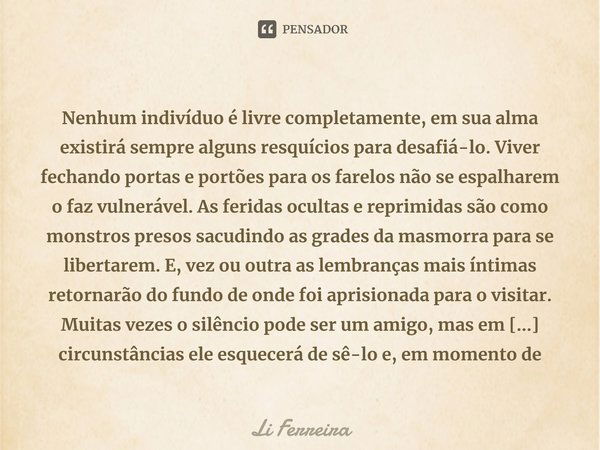 Nenhum indivíduo é livre completamente, em sua alma existirá sempre alguns resquícios para desafiá-lo. Viver fechando portas e portões para os farelos não se es... Frase de Li Ferreira.