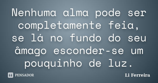 Nenhuma alma pode ser completamente feia, se lá no fundo do seu âmago esconder-se um pouquinho de luz.... Frase de Li Ferreira.